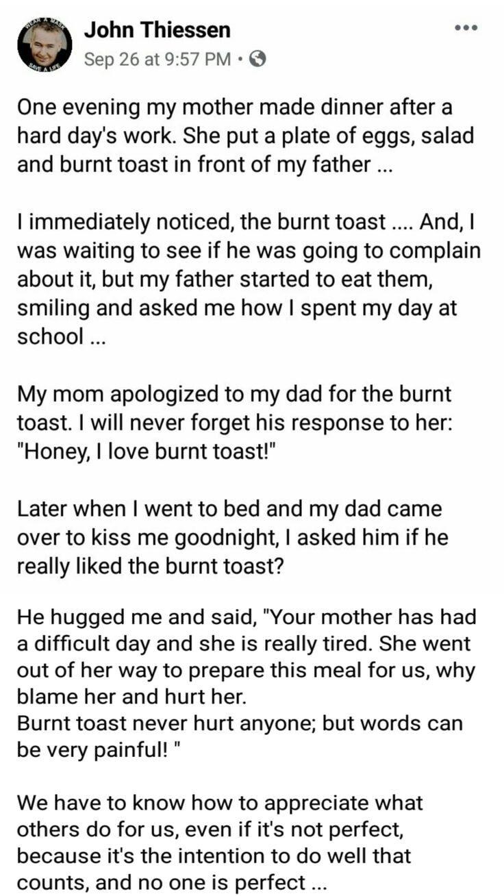 iy John Thiessen Sep 26 at 957 PM Q One evening my mother made dinner after a hard days work She put a plate of eggs salad and burnt toast in front of my father immediately noticed the burnt toast And was waiting to see if he was going to complain about it but my father started to eat them smiling and asked me how spent my day at school My mom apologized to my dad for the burnt toast will never fo