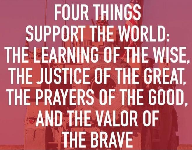 FOUR THINGS SUPPORT THE WORLD: THE LEARNING OF THE WISE, THE JUSTICE OF THE GREAT, THE PRAYERS OF THE GOOD, AND THE VALOR OF THE BRAVE