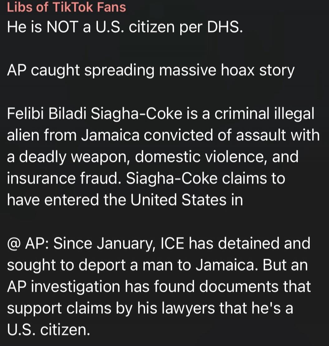 Libs of TikTok Fans. He is NOT a U.S. citizen per DHS. AP caught spreading massive hoax story. Felibi Biladi Siagha-Coke is a criminal illegal alien from Jamaica convicted of assault with a deadly weapon, domestic violence, and insurance fraud. Siagha-Coke claims to have entered the United States in @ AP: Since January, ICE has detained and sought 