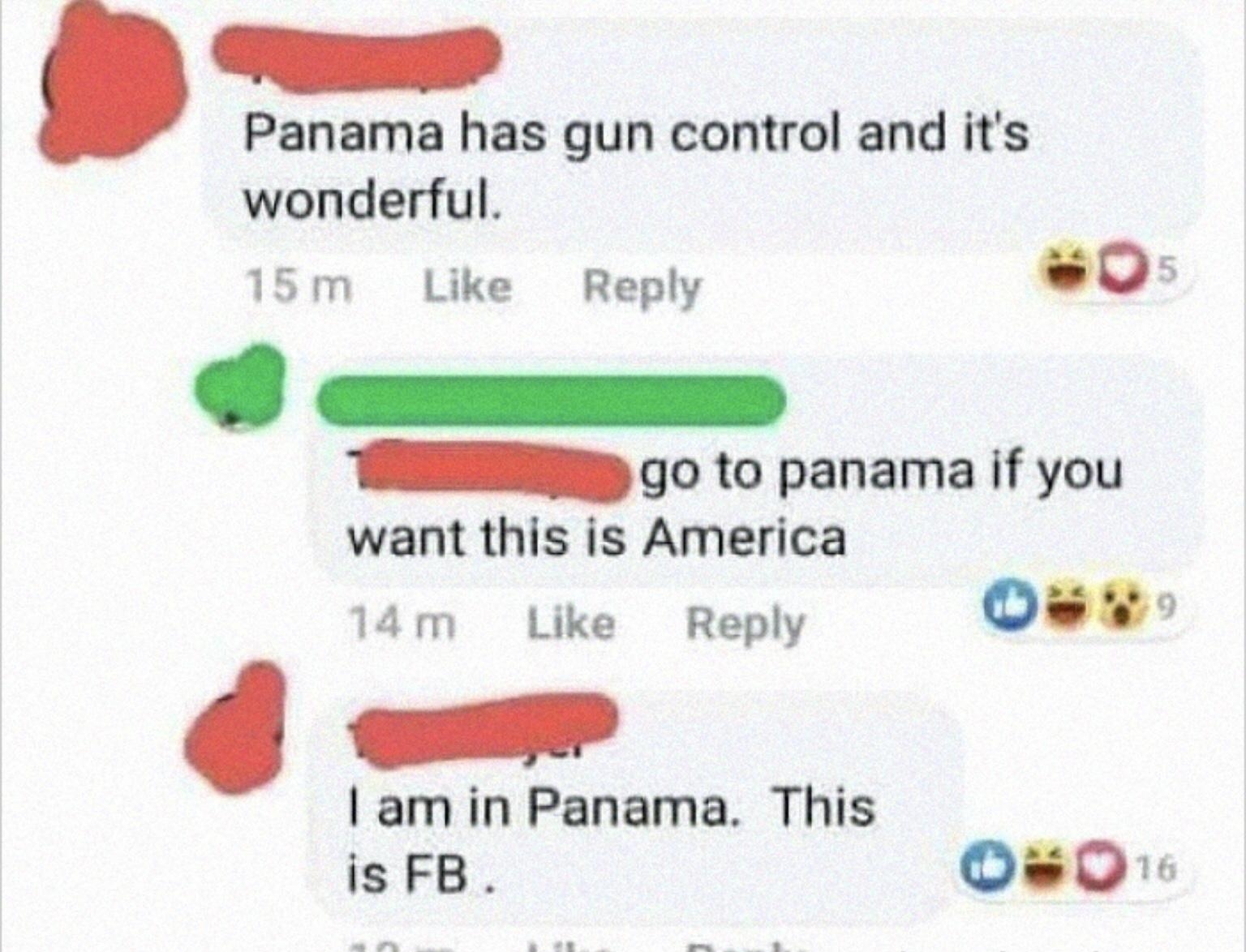 Panama has gun control and its wonderful 15m Like Reply LIvE B o W go to panama if you want this is America 14m Like Reply Os am in Panama This is FB Os0