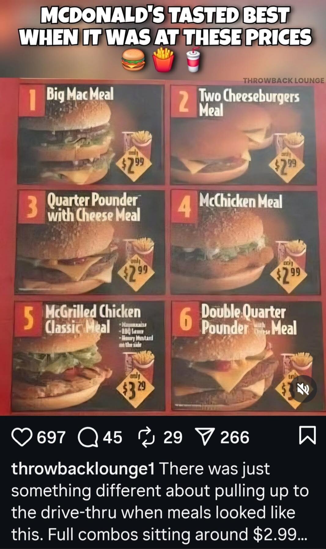 MCDONALD'S TASTED BEST WHEN IT WAS AT THESE PRICES. THROWBACK LOUNGE. 1 Big Mac Meal only $2.99. 2 Two Cheeseburgers Meal only $2.99. 3 Quarter Pounder with Cheese Meal only $2.99. 4 McChicken Meal only $2.99. 5 McGrilled Chicken Classic Meal only $3.29. 6 Double Quarter Pounder Meal only $3.29. There was just something different about pulling up t