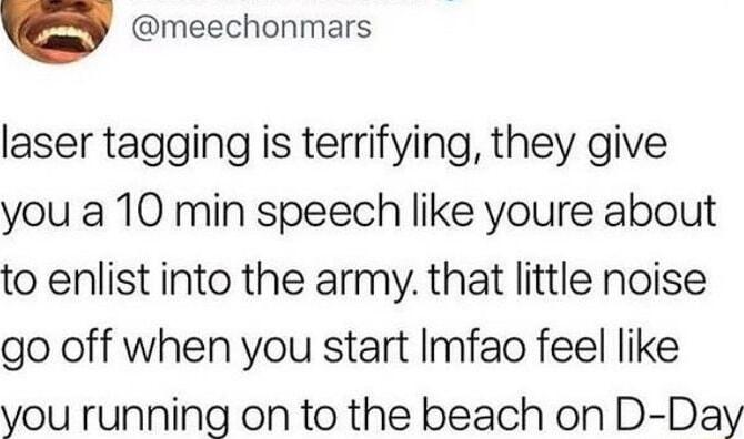 v meechonmars laser tagging is terrifying they give you a 10 min speech like youre about to enlist into the army that little noise go off when you start Imfao feel like you running on to the beach on D Day
