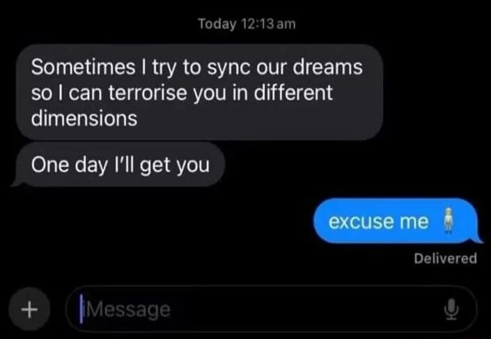 Sometimes I try to sync our dreams so I can terrorise you in different dimensions. One day I'll get you. Excuse me.