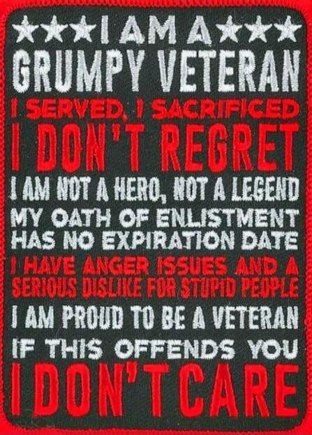 I am a grumpy veteran. I served, I sacrificed. I don't regret. I am not a hero, not a legend. My oath of enlistment has no expiration date. I have anger issues and a serious dislike for stupid people. I am proud to be a veteran. If this offends you, I don't care.