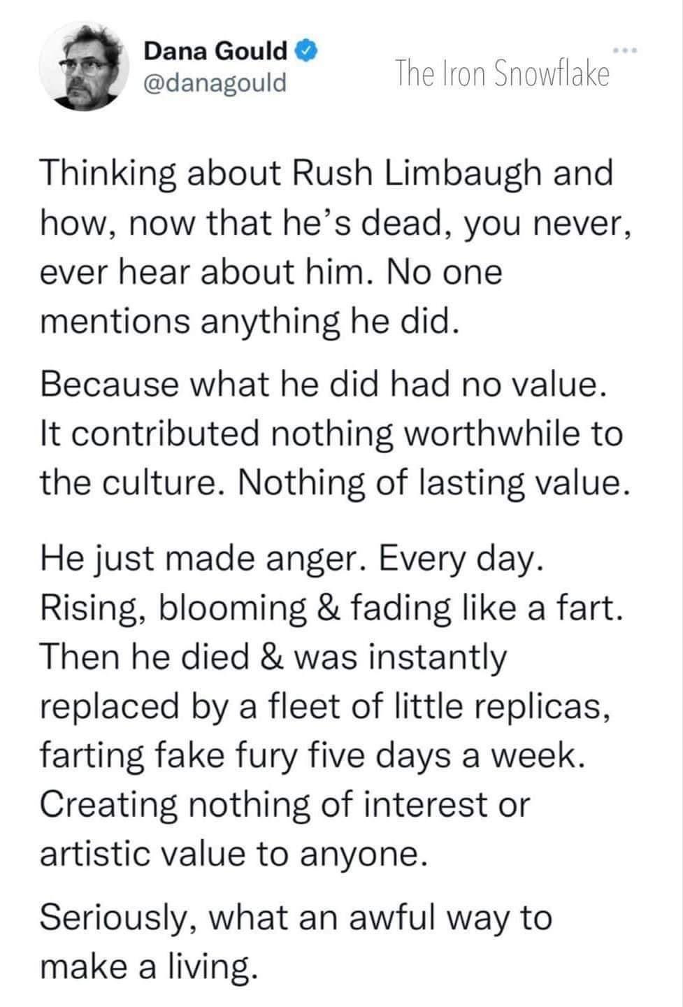 Dana Gould Y danagould he Iron Snowflake Thinking about Rush Limbaugh and how now that hes dead you never ever hear about him No one mentions anything he did Because what he did had no value It contributed nothing worthwhile to the culture Nothing of lasting value He just made anger Every day Rising blooming fading like a fart Then he died was instantly replaced by a fleet of little replicas farti