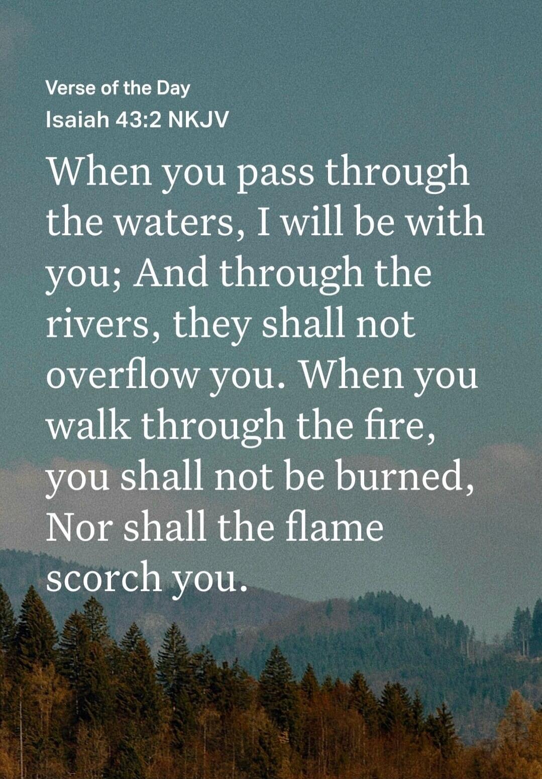 Verse of the Day Isaiah 43:2 NKJV When you pass through the waters, I will be with you; And through the rivers, they shall not overflow you. When you walk through the fire, you shall not be burned, Nor shall the flame scorch you.