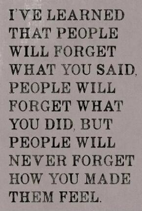 I've learned that people will forget what you said, people will forget what you did, but people will never forget how you made them feel.