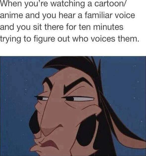vvhen youre watching a cartoon anime and you hear a familiar voice and you sit there for ten minutes rying to figure out who voices them