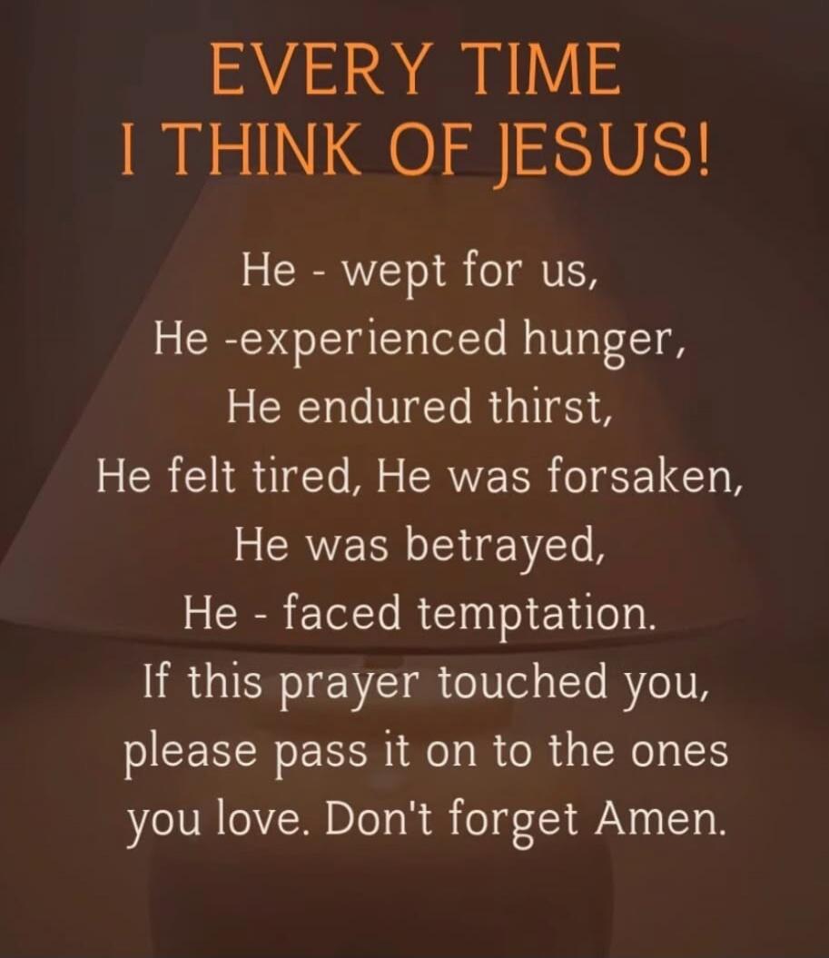 EVERY TIME I THINK OF JESUS! He - wept for us, He -experienced hunger, He endured thirst, He felt tired, He was forsaken, He was betrayed, He - faced temptation. If this prayer touched you, please pass it on to the ones you love. Don't forget Amen.