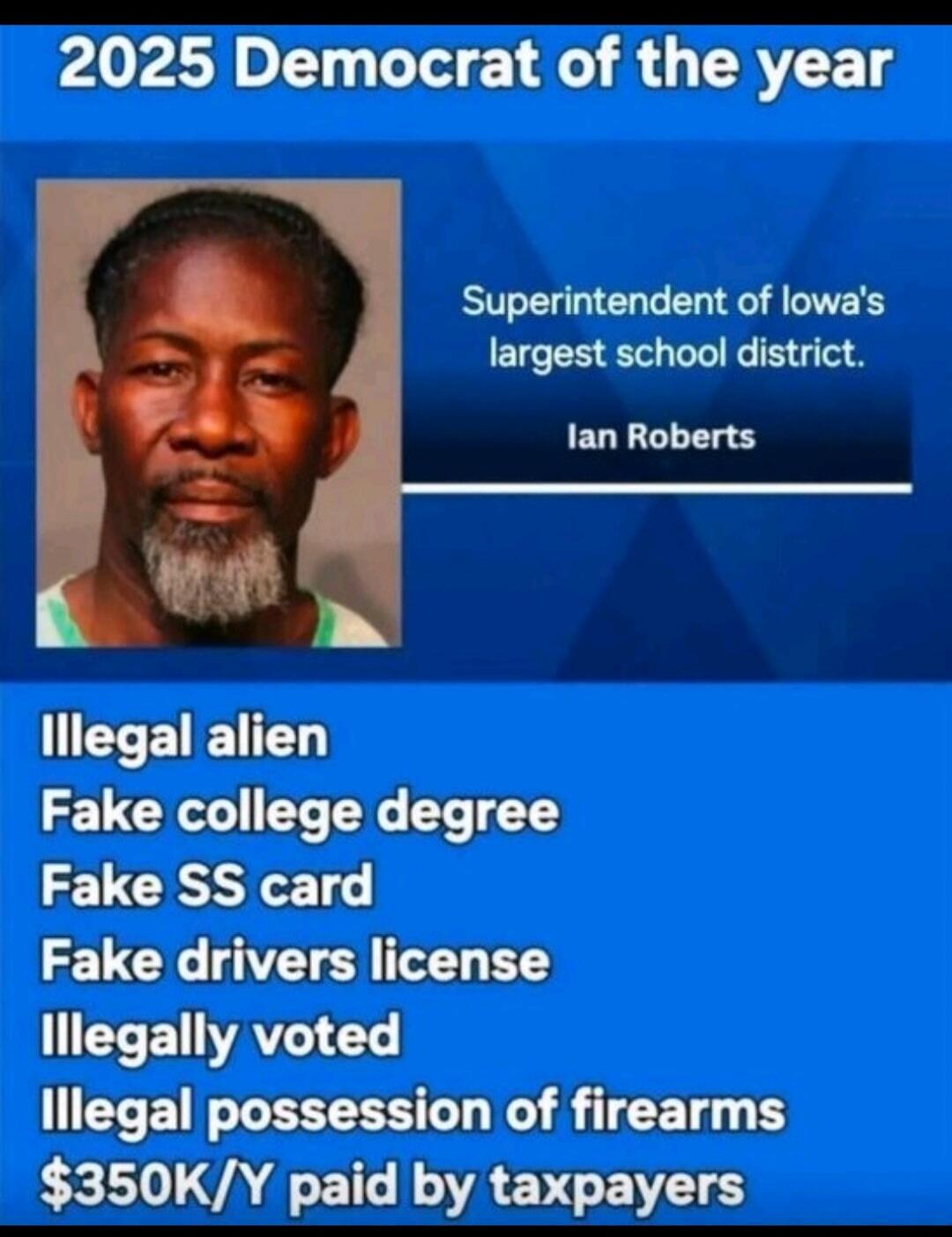 2025 Democrat of the year

Superintendent of Iowa's largest school district.
Ian Roberts

Illegal alien
Fake college degree
Fake SS card
Fake drivers license
Illegally voted
Illegal possession of firearms
$350K/Y paid by taxpayers