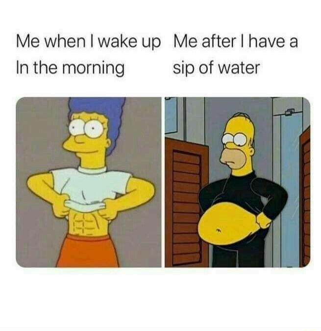 Me when wake up Me after have a In the morning sip of water