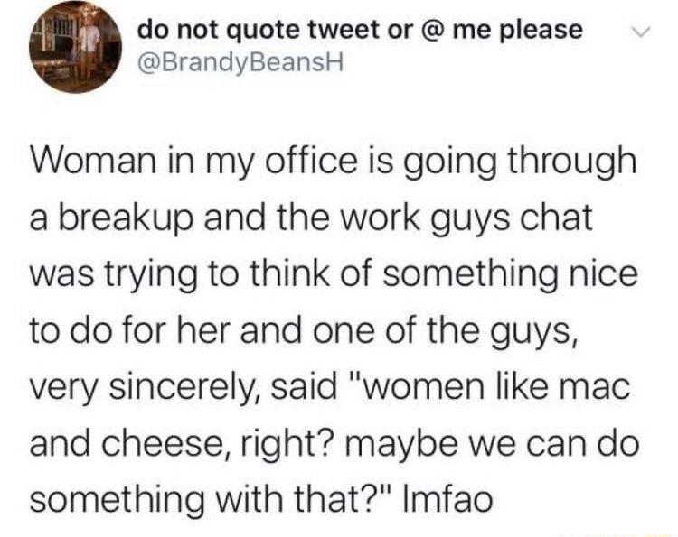 do not quote tweet or me please BrandyBeansH Woman in my office is going through a breakup and the work guys chat was trying to think of something nice to do for her and one of the guys very sincerely said women like mac and cheese right maybe we can do something with that Imfao