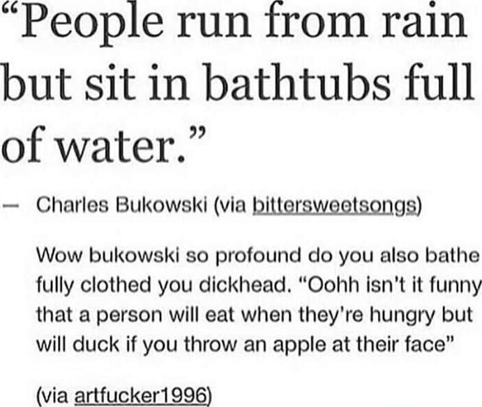 People run from rain but sit in bathtubs full 2 of water Charles Bukowski via bittersweetsongs Wow bukowski so profound do you also bathe fully clothed you dickhead Oohh isnt it funny that a person will eat when theyre hungry but will duck if you throw an apple at their face via artfucker1996