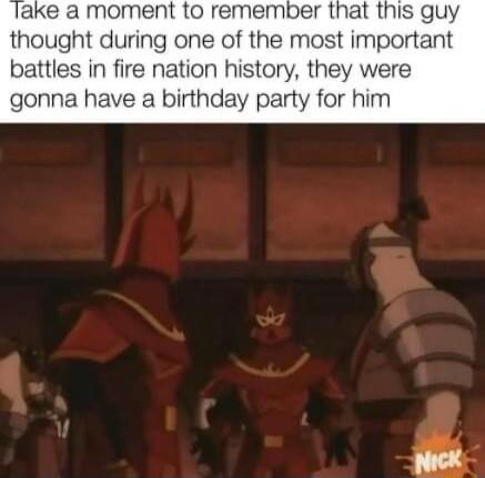 ake a moment to remember that this guy thought during one of the most important battles in fire nation history they were gonna have a birthday party for him