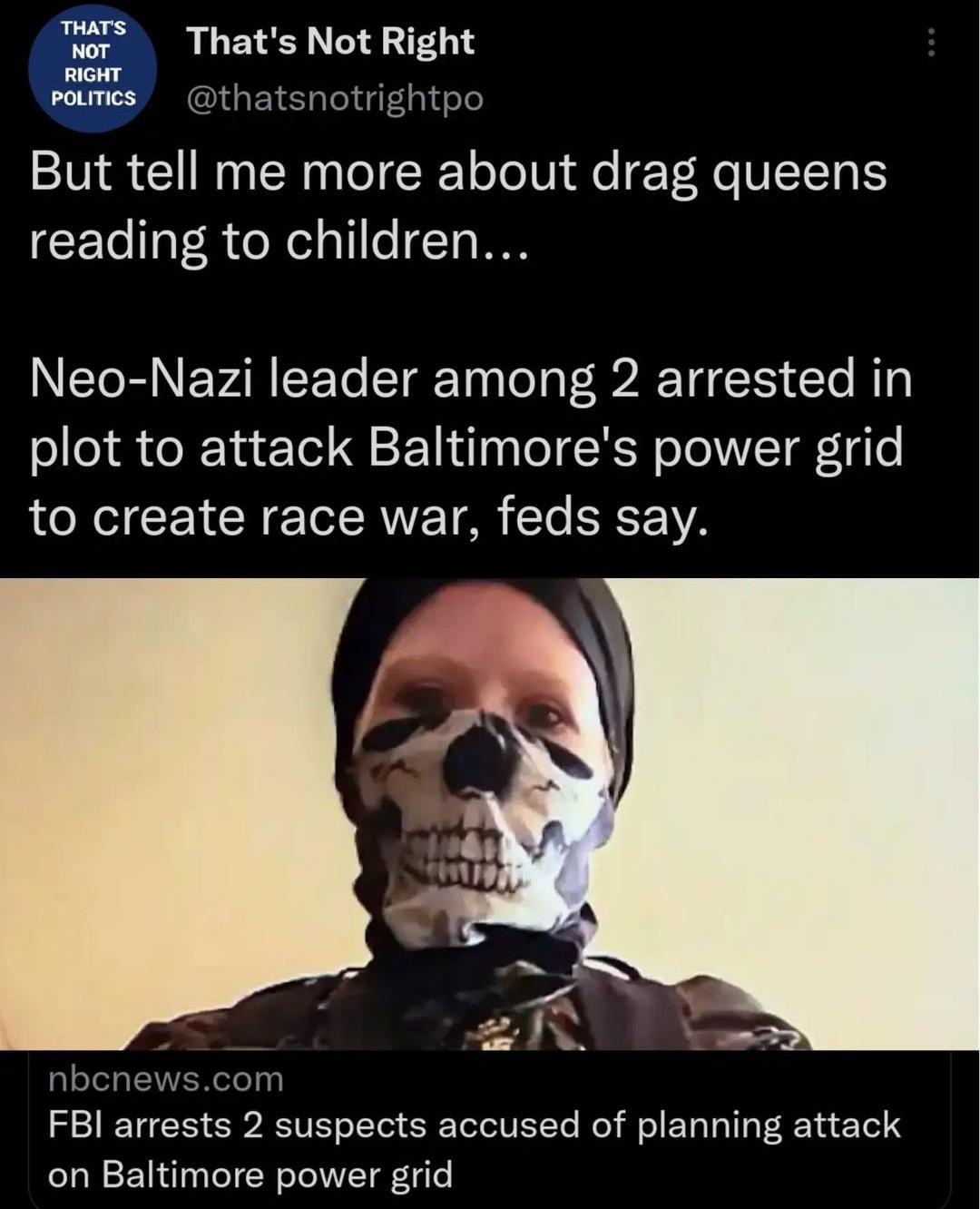 or Thats Not Right o rmes thatsnotrightpo But tell me more about drag queens reading to children NI R NEVAR T LETg T TeTa P Y Clo B3 plot to attack Baltimores power grid to create race war feds say T pm FBI arrests 2 suspects accused of planning attack on Baltimore power grid