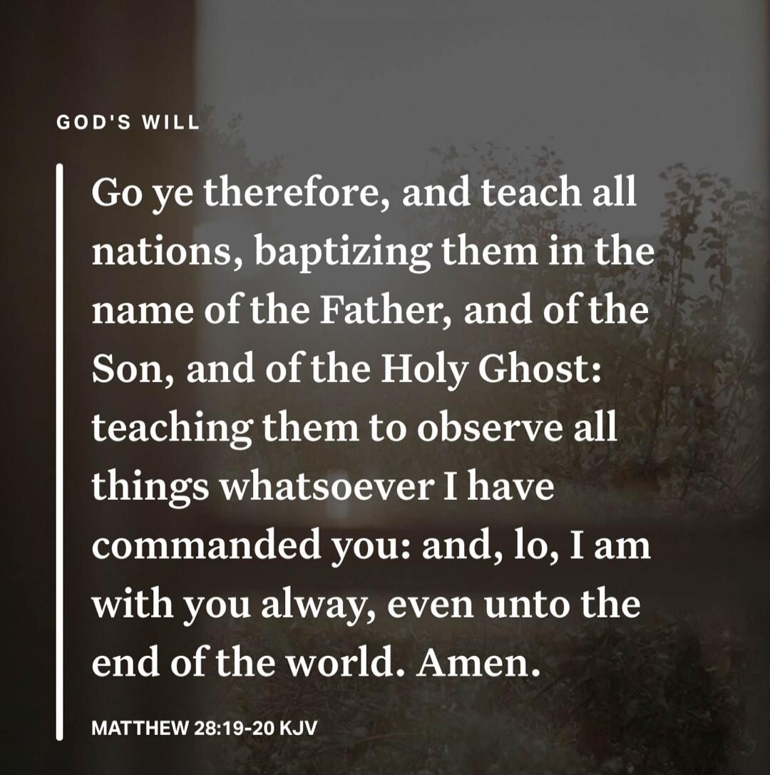 GOD'S WILL Go ye therefore, and teach all nations, baptizing them in the name of the Father, and of the Son, and of the Holy Ghost: teaching them to observe all things whatsoever I have commanded you: and, lo, I am with you alway, even unto the end of the world. Amen. MATTHEW 28:19-20 KJV