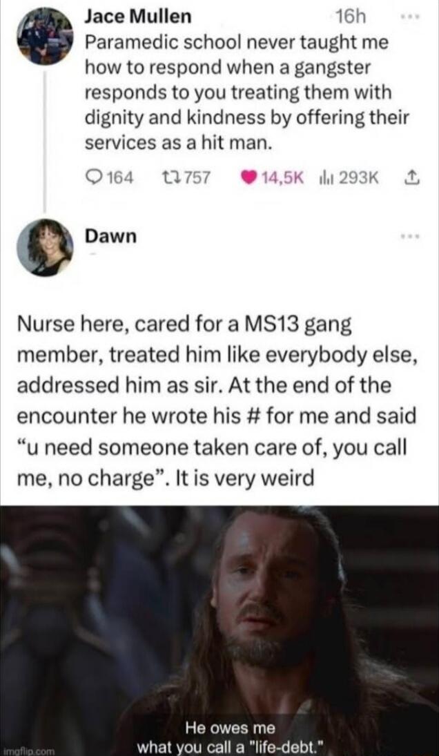 Jace Mullen 16h Paramedic school never taught me how to respond when a gangster responds to you treating them with dignity and kindness by offering their services as a hit man Q14 n 145K K 9 Dawn Nurse here cared for a MS13 gang member treated him like everybody else addressed him as sir At the end of the encounter he wrote his for me and said u need someone taken care of you call me no charge It 