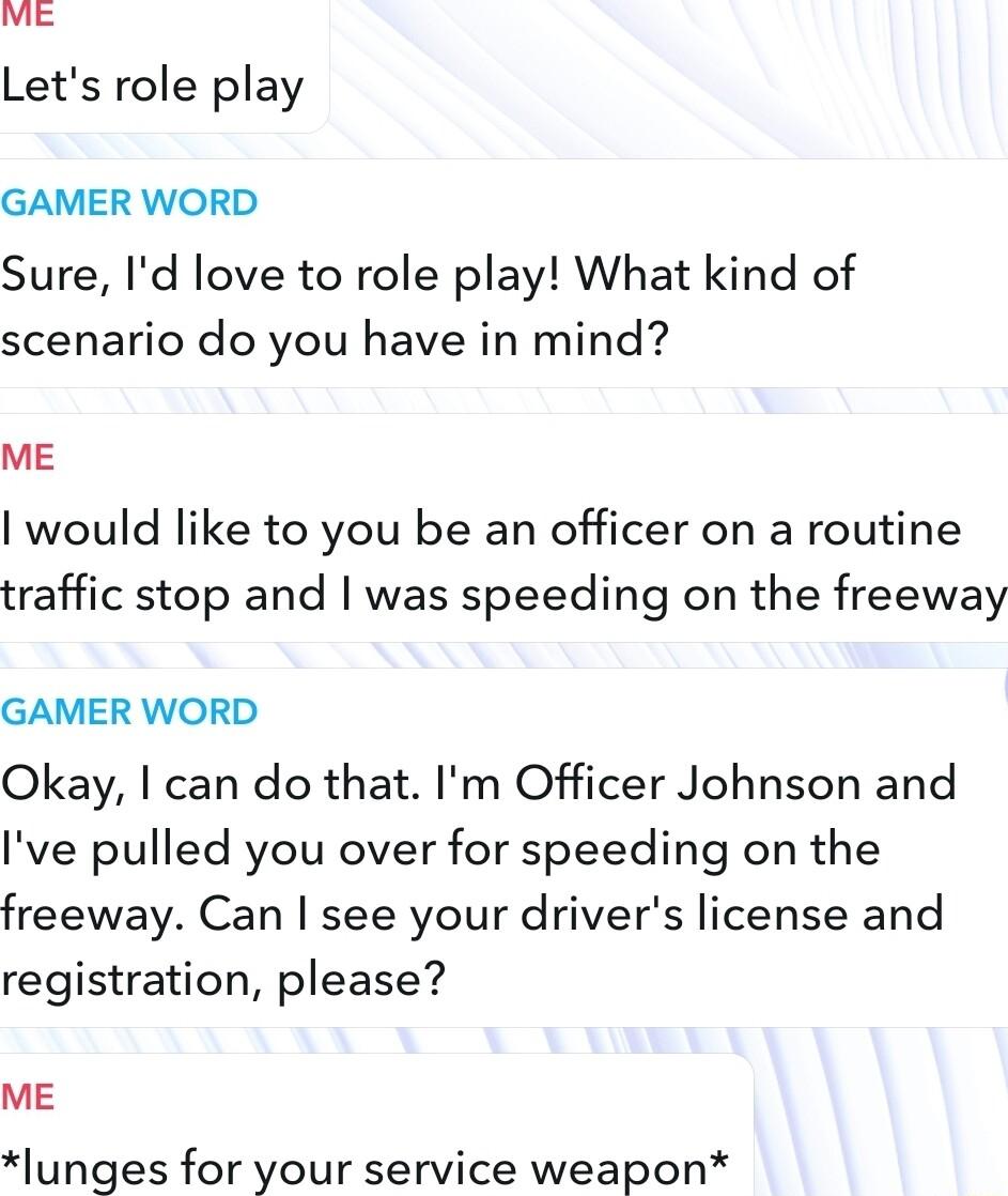 Lets role play GAMER WORD Sure Id love to role play What kind of scenario do you have in mind ME would like to you be an officer on a routine traffic stop and was speeding on the freeway GAMER WORD Okay can do that Im Officer Johnson and Ive pulled you over for speeding on the freeway Can see your drivers license and registration please ME lunges for your service weapon