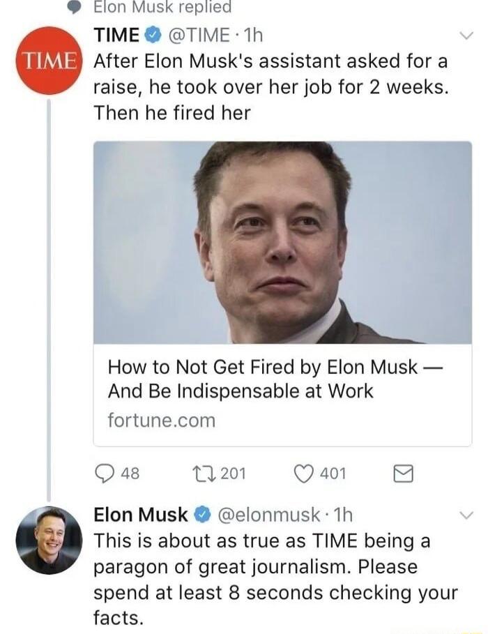 Elon Musk replied TIME TIME 1h After Elon Musks assistant asked for a raise he took over her job for 2 weeks Then he fired her How to Not Get Fired by Elon Musk And Be Indispensable at Work fortunecom Qa8 201 Qa0 8 Elon Musk elonmusk 1h This is about as true as TIME being a paragon of great journalism Please spend at least 8 seconds checking your facts