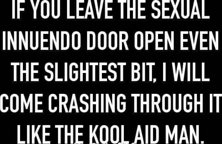 IF YOU LEAVE THE SEXUAL INNUENDO DOOR OPEN EVEN THE SLIGHTEST BIT, I WILL COME CRASHING THROUGH IT LIKE THE KOOL AID MAN.