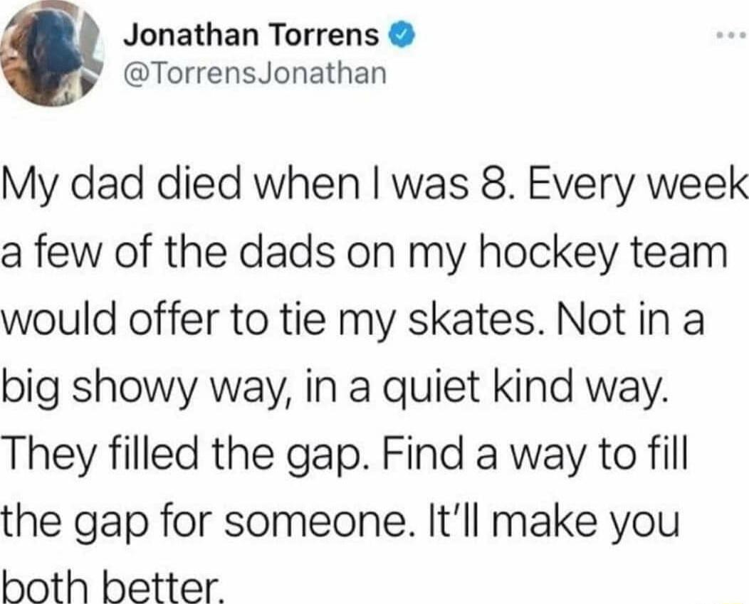 Jonathan Torrens y TorrensJonathan My dad died when was 8 Every week a few of the dads on my hockey team would offer to tie my skates Not in a big showy way in a quiet kind way They filled the gap Find a way to fill the gap for someone Itll make you both better