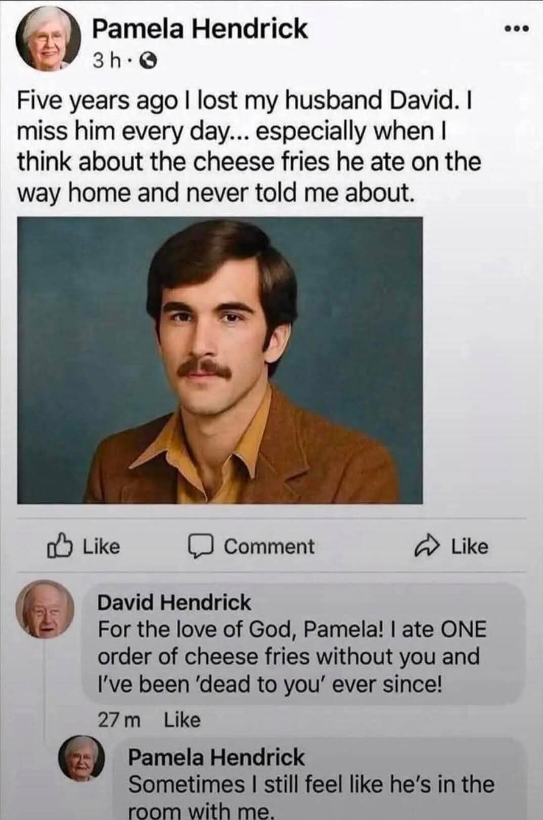 Pamela Hendrick 3 h. Five years ago I lost my husband David. I miss him every day... especially when I think about the cheese fries he ate on the way home and never told me about. Like Comment Like David Hendrick For the love of God, Pamela! I ate ONE order of cheese fries without you and I've been 'dead to you' ever since! 27 m Like Pamela Hendric