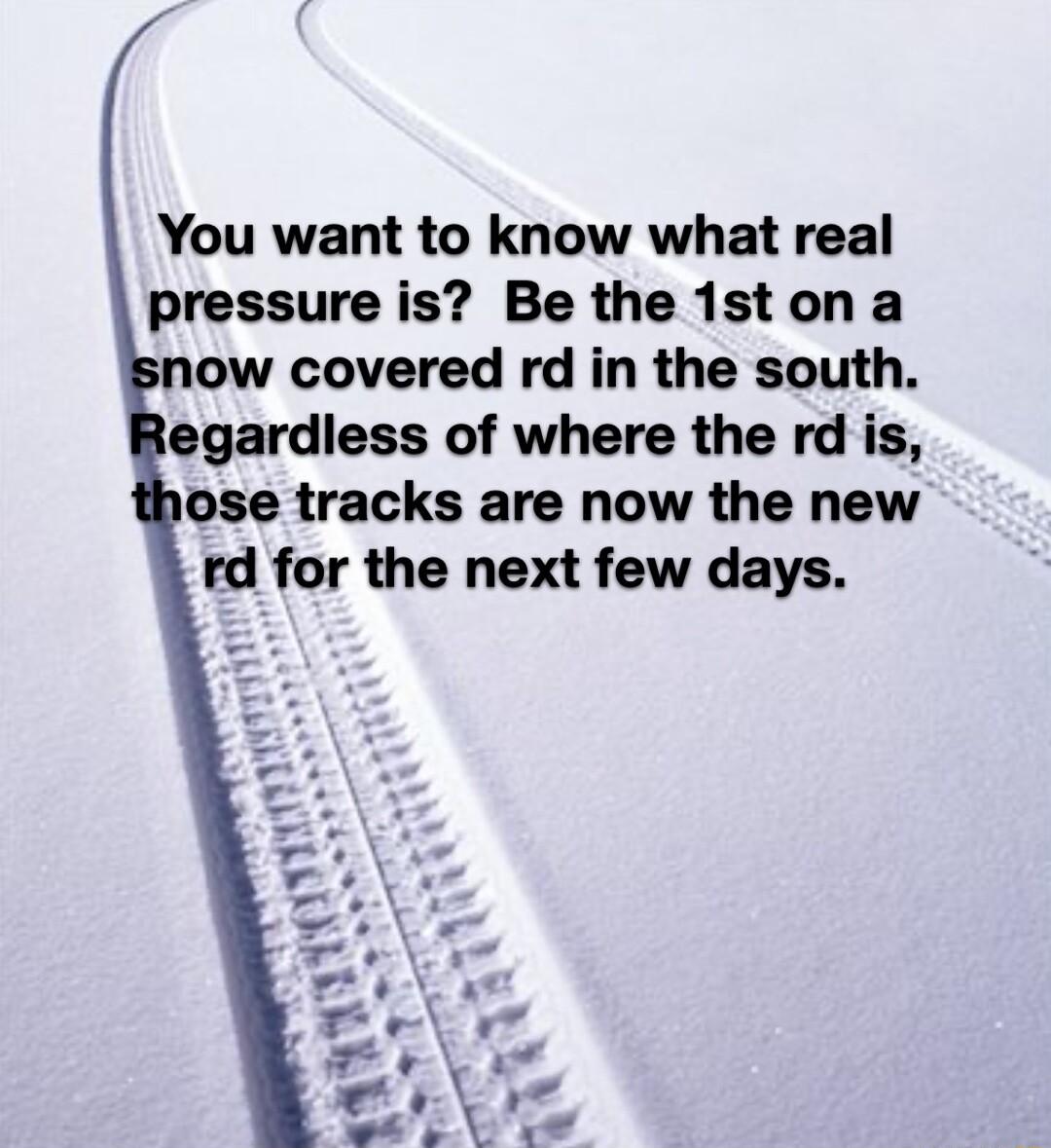 You want to know what real pressure is Be the 1ston a now covered rd in the south egardless of where the rd is ose tracks are now the new rd for the next few days