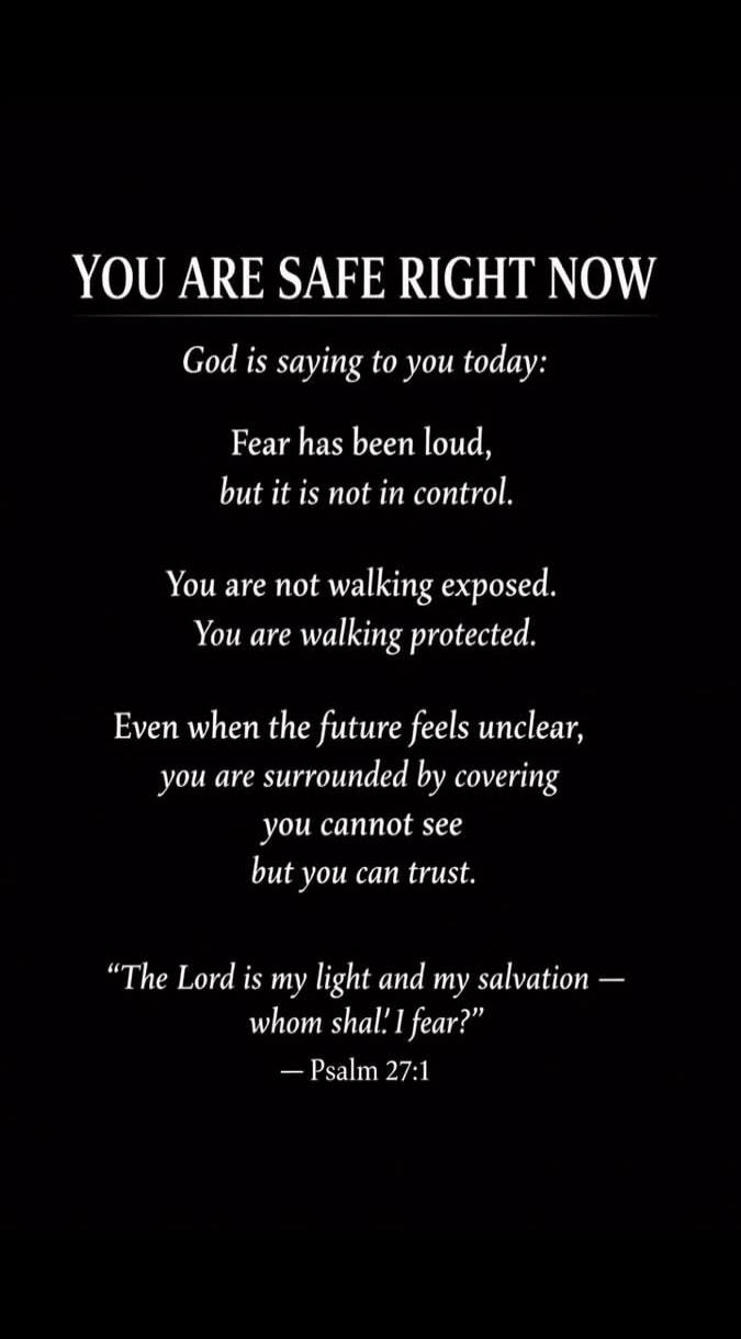 YOU ARE SAFE RIGHT NOW God is saying to you today: Fear has been loud, but it is not in control. You are not walking exposed. You are walking protected. Even when the future feels unclear, you are surrounded by covering you cannot see but you can trust. “The Lord is my light and my salvation — whom shal.' I fear?” — Psalm 27:1