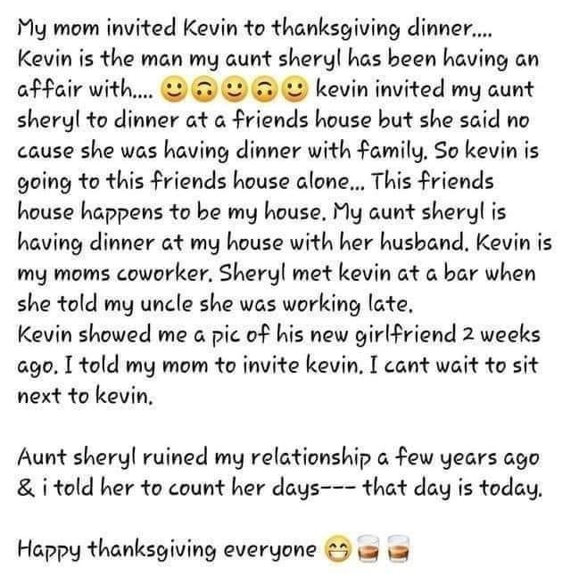 My mom invited Kevin to thanksgiving dinner Kevin is the man my aunt sheryl has been having an affair with kevin invited my aunt sheryl to dinner at a friends house but she said no cause she was having dinner with family So kevin is going to this friends house alone This friends house happens to be my house My aunt sheryl is having dinner at my house with her hushand Kevin is my moms coworker Sher