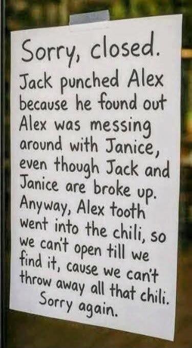 Sorry, closed. Jack punched Alex because he found out Alex was messing around with Janice, even though Jack and Janice are broke up. Anyway, Alex tooth went into the chili, so we can't open till we find it, cause we can't throw away all that chili. Sorry again.