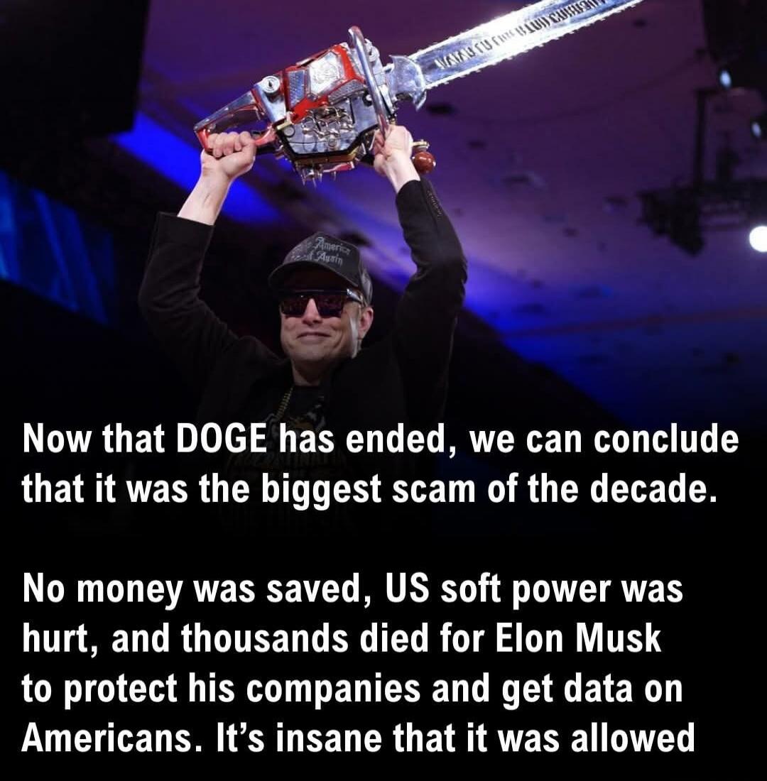 Now that DOGE has ended, we can conclude that it was the biggest scam of the decade. No money was saved, US soft power was hurt, and thousands died for Elon Musk to protect his companies and get data on Americans. It’s insane that it was allowed