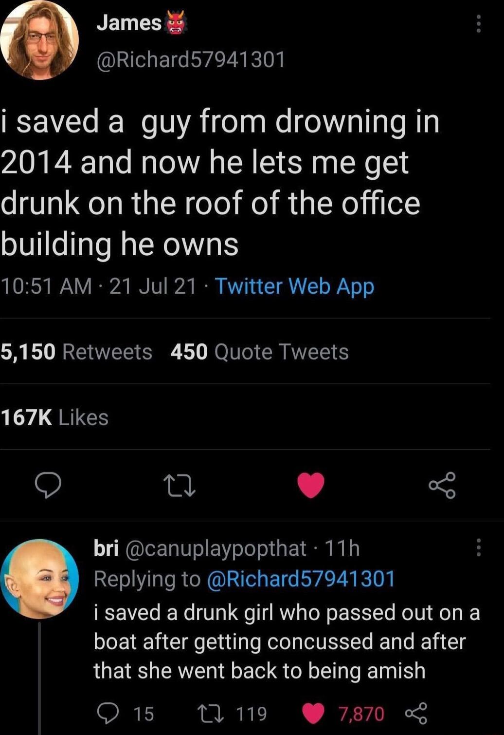 NET Richard57941301 i saved a guy from drowning in 2014 and now he lets me get drunk on the roof of the office building he owns 1051 AM 21 Jul 21 Twitter Web App G BV REERS S B NN CR TR 167K Likes Q e L 4 3 bri canuplaypopthat 11h Replying to Richard57941301 i saved a drunk girl who passed out on a boat after getting concussed and after that she went back to being amish Q 15 119 7870