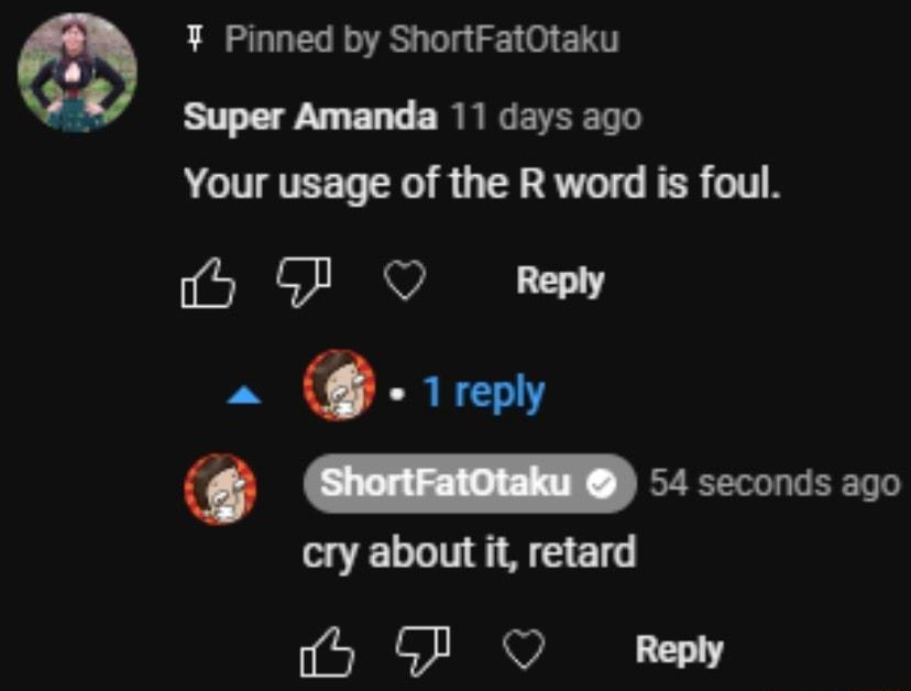 Pinned by ShortFatOtaku Super Amanda 11 days ago Your usage of the R word is foul 5 G O Repy m oo cry about it retard 0 P QO Reply