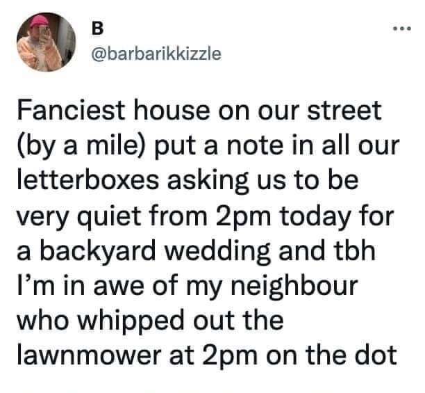 B barbarikkizzle Fanciest house on our street by a mile put a note in all our letterboxes asking us to be very quiet from 2pm today for a backyard wedding and tbh Im in awe of my neighbour who whipped out the lawnmower at 2pm on the dot 1014 PM Jan 7 2022 Twitter for iPhone