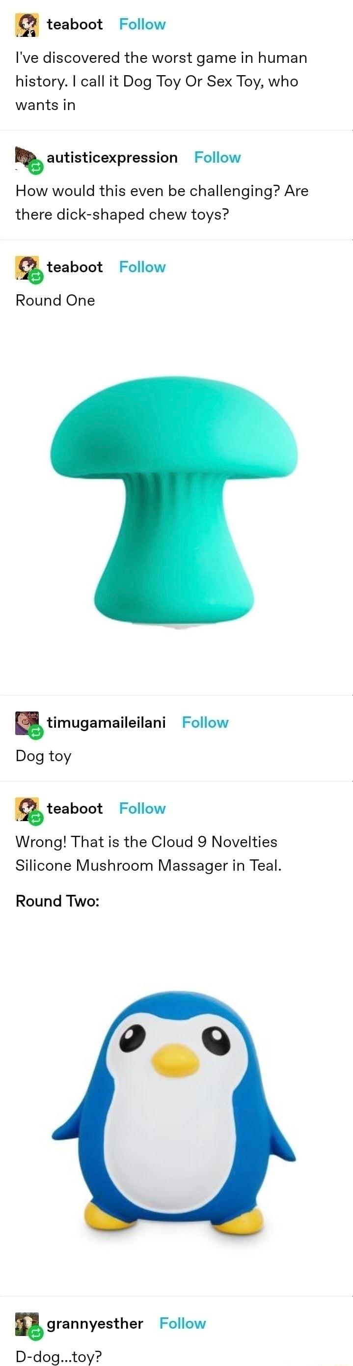 teaboot Follow Ive discovered the worst game in human history call it Dog Toy Or Sex Toy who wants in autisticexpression Follow How would this even be challenging Are there dick shaped chew toys teaboot Follow Round One timugamaileilani Follow Dog toy nteaboot Follow Wrong That is the Cloud 9 Novelties Silicone Mushroom Massager in Teal Round Two grannyesther Follow D dogtoy