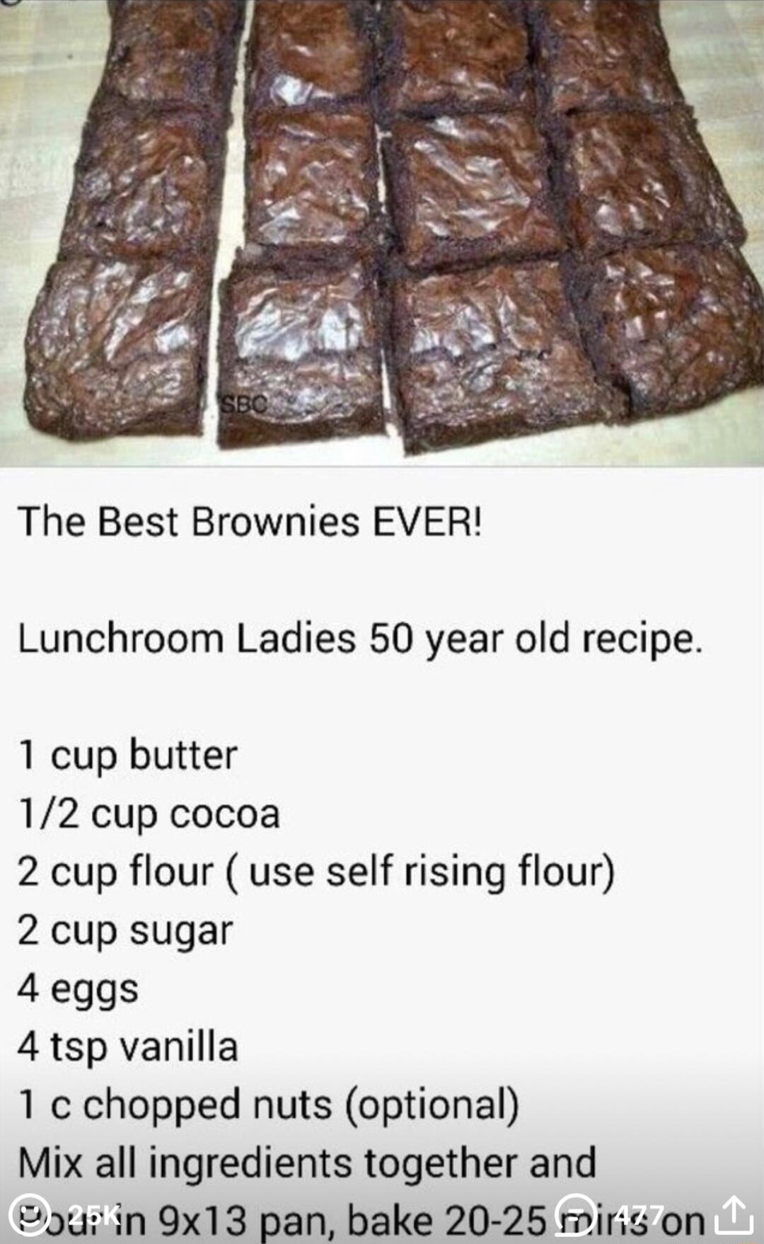 The Best Brownies EVER Lunchroom Ladies 50 year old recipe 1 cup butter 12 cup cocoa 2 cup flour use self rising flour 2 cup sugar 4 eggs 4 tsp vanilla 1 chopped nuts optional Mix all ingredients together and 9u in 9x13 pan bake 20 25 miris on