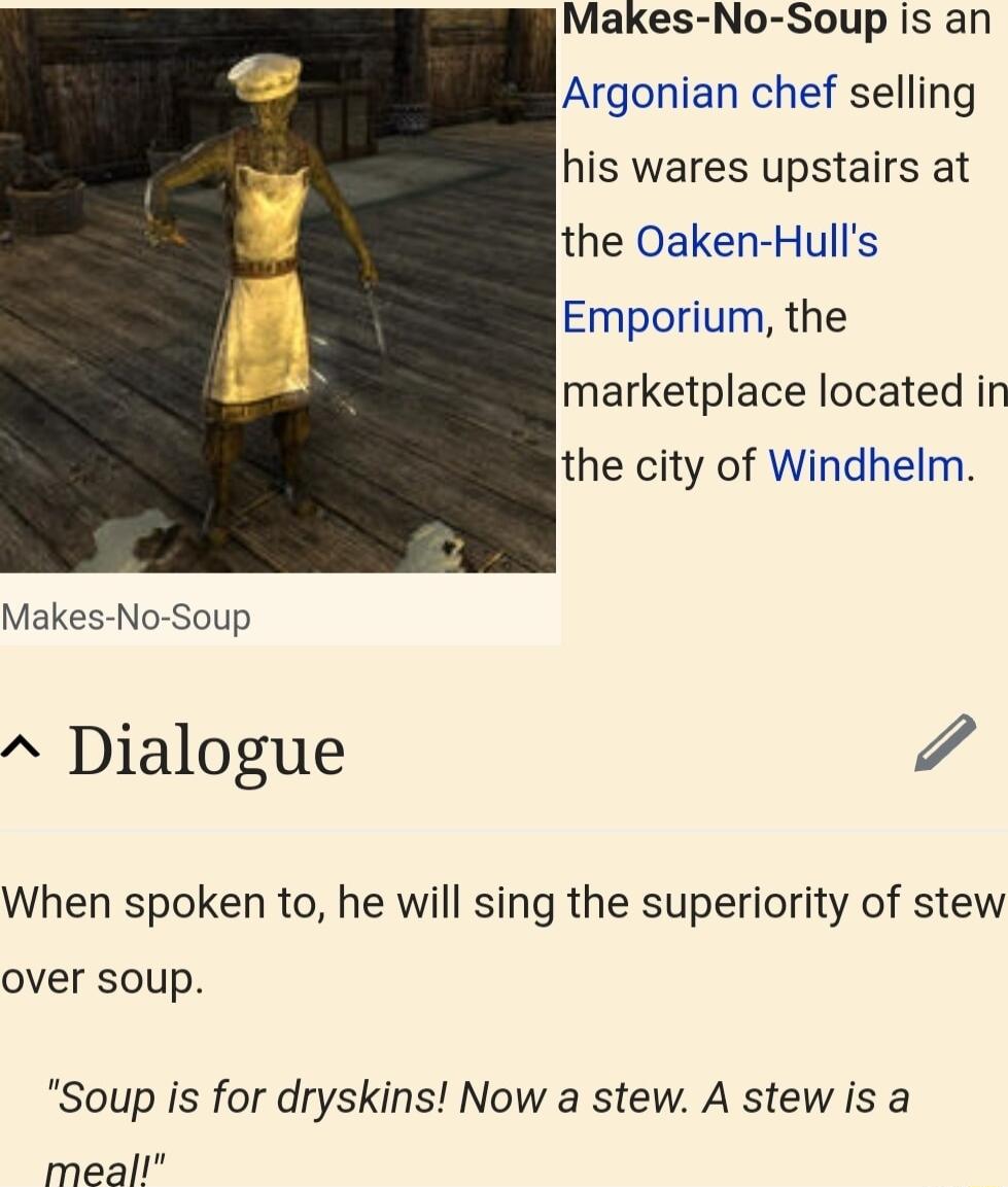 Makes No Soup is an Argonian chef selling his wares upstairs at the Oaken Hulls Emporium the marketplace located in the city of Windhelm Makes No Soup Dialogue When spoken to he will sing the superiority of stew over soup Soup is for dryskins Now a stew A stew is a meall