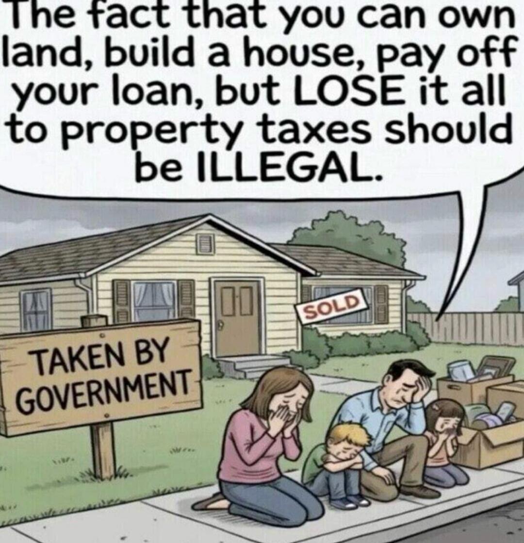 The fact that you can own land, build a house, pay off your loan, but LOSE it all to property taxes should be ILLEGAL. SOLD. TAKEN BY GOVERNMENT.