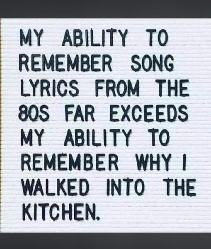MY ABILITY TO REMEMBER SONG LYRICS FROM THE 80S FAR EXCEEDS MY ABILITY TO REMEMBER WHY I WALKED INTO THE KITCHEN.
