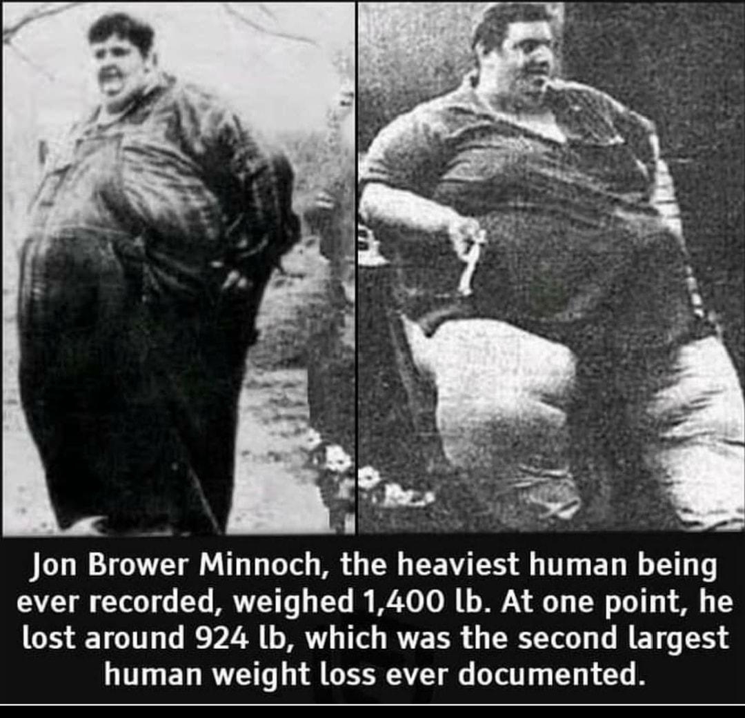 Jon Brower Minnoch the heaviest human being ever recorded weighed 1400 Lb At one point he lost around 924 b which was the second largest human weight loss ever documented