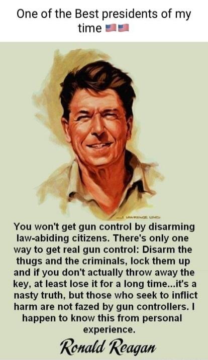 One of the Best presidents of my time 🇺🇸🇺🇸 You won't get gun control by disarming law-abiding citizens. There's only one way to get real gun control: Disarm the thugs and the criminals, lock them up and if you don't actually throw away the key, at least lose it for a long time...it's a nasty truth, but those who seek to inflict harm are not fazed b