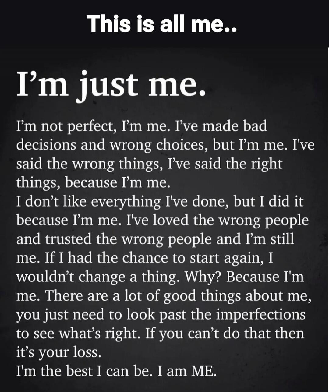 This is all me.. I'm just me. I'm not perfect, I'm me. I've made bad decisions and wrong choices, but I'm me. I've said the wrong things, I've said the right things, because I'm me. I don't like everything I've done, but I did it because I'm me. I've loved the wrong people and trusted the wrong people and I'm still me. If I had the chance to start 