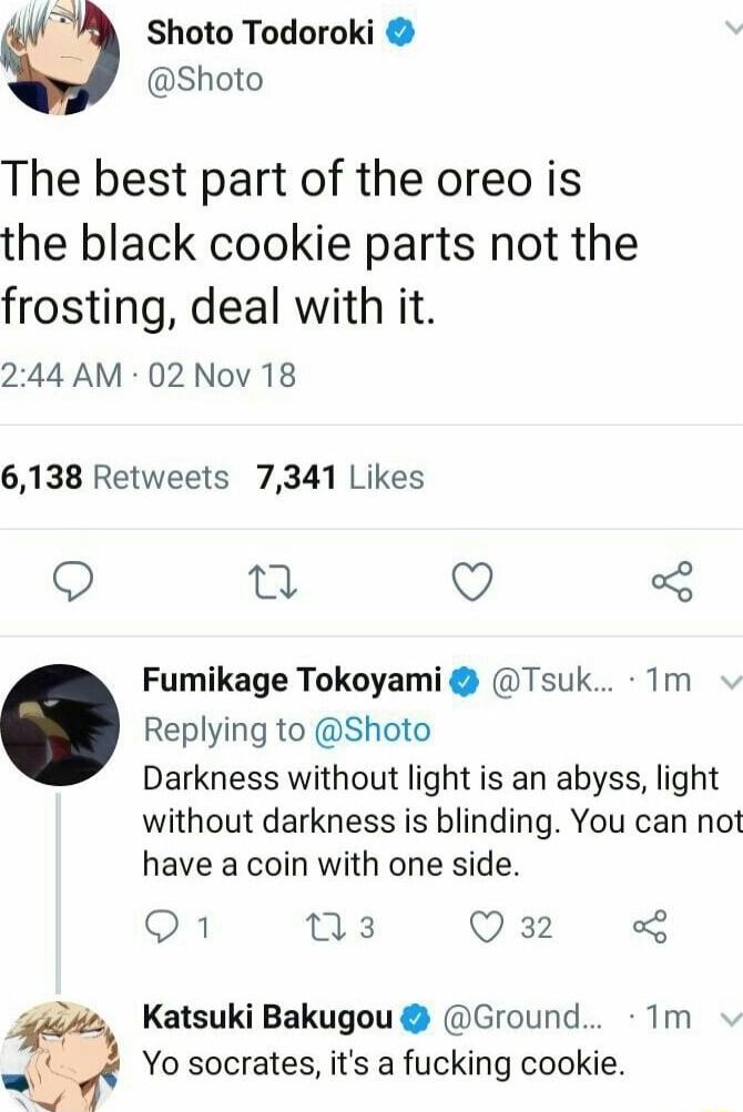 3 Sshoto Todoroki Shoto The best part of the oreo is the black cookie parts not the frosting deal with it 244 AM 02 Nov 18 6138 Retweets 7341 Likes 0 Q 3 Fumikage Tokoyami Tsuk Tm Replying to Shoto Darkness without light is an abyss light without darkness is blinding You can not have a coin with one side o1 o Q 32 2 Katsuki Bakugou Ground 1m Yo socrates its a fucking cookie