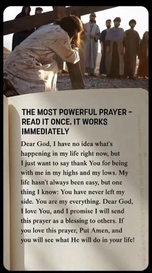 THE MOST POWERFUL PRAYER - READ IT ONCE, IT WORKS IMMEDIATELY

Dear God, I have no idea what's happening in my life right now, but I just want to say thank You for being with me in my highs and my lows. My life hasn't always been easy, but one thing I know: You have never left my side. You are my everything. Dear God, I love You, and I promise I wi