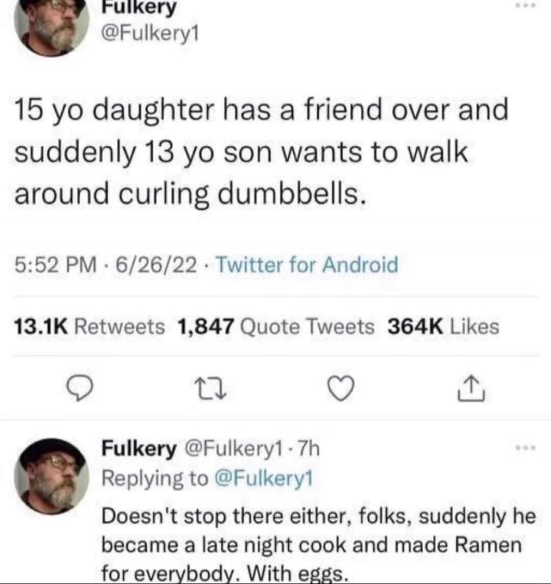 15 yo daughter has a friend over and suddenly 13 yo son wants to walk around curling dumbbells.  

5:52 PM · 6/26/22 · Twitter for Android

13.1K Retweets 1,847 Quote Tweets 364K Likes

Fulker y @Fulker1 · 7h
Replying to @Fulker1
Doesn't stop there either, folks, suddenly he became a late night cook and made Ramen for everybody. With eggs.