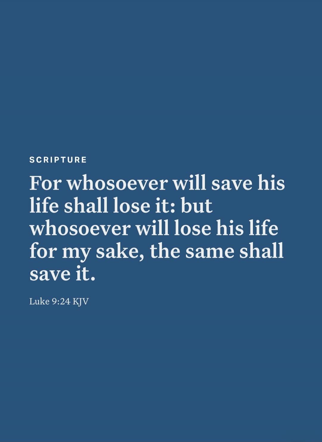 SCRIPTURE For whosoever will save his life shall lose it: but whosoever will lose his life for my sake, the same shall save it. Luke 9:24 KJV