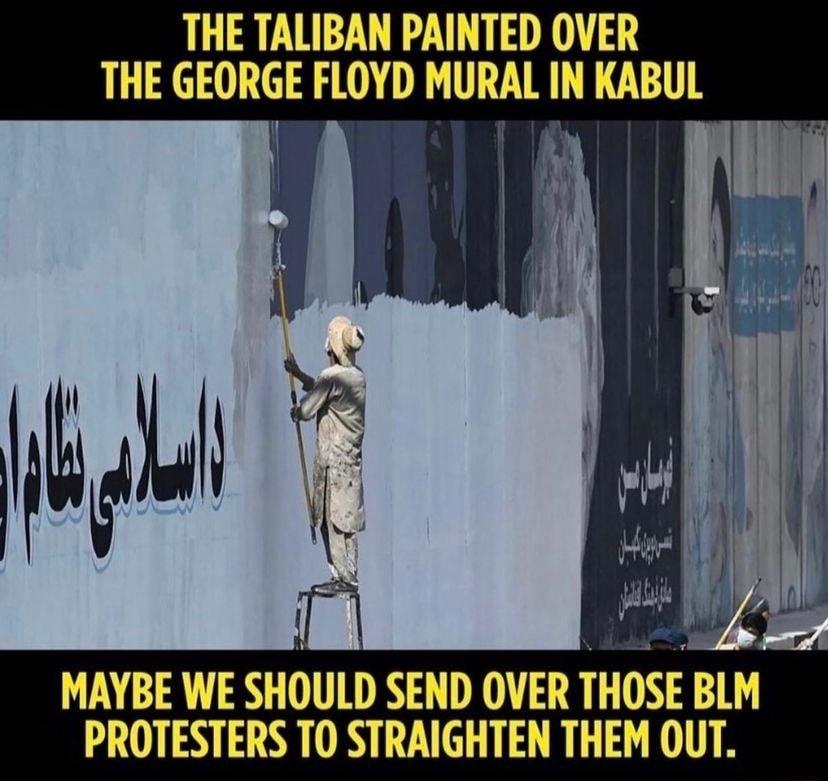 THE TALIBAN PAINTED OVER THE GEORGE FLOYD MURAL IN KABUL i I h I v MAYBE WE SHOULD SEND OVER THOSE BLM PROTESTERS T0 STRAIGHTEN THEM OUT