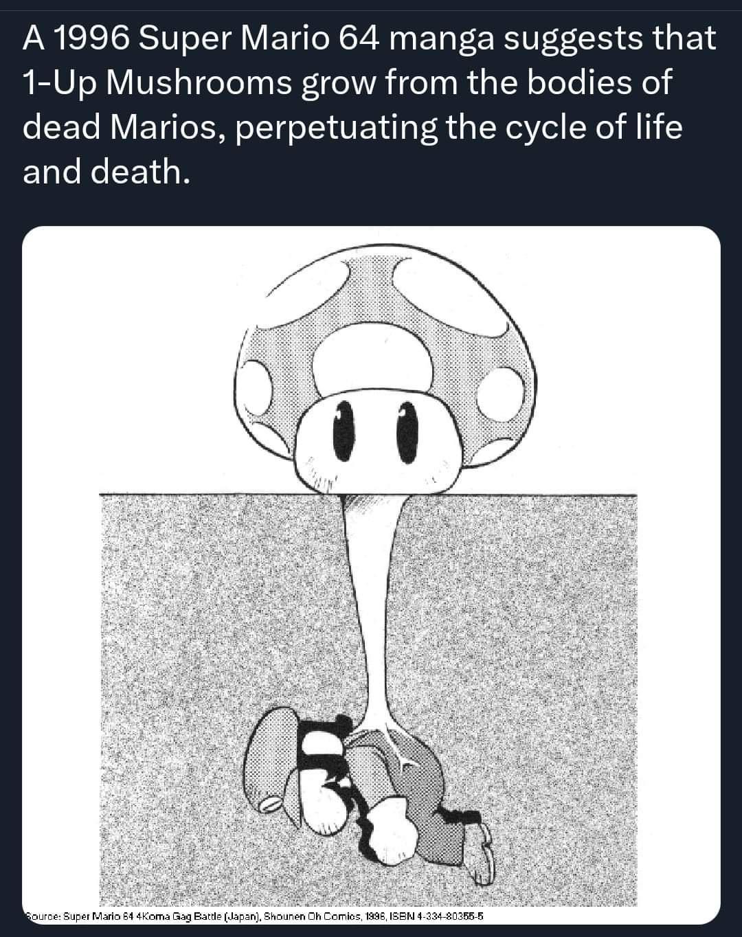 A 1996 Super Mario 64 manga suggests that 1 Up Mushrooms grow from the bodies of dead Marios perpetuating the cycle of life EUCRCEELR