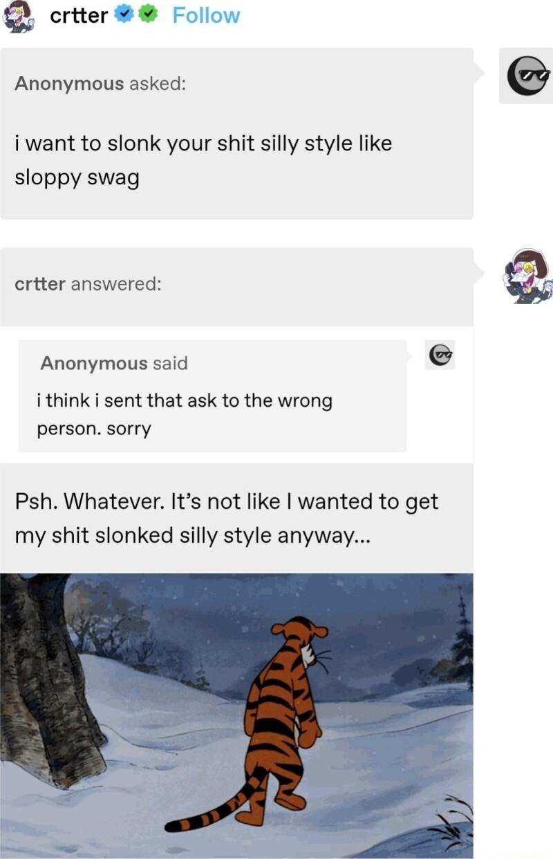 crtter Anonymous asked i want to slonk your shit silly style like sloppy swag criter answered Anonymous said ithink i sent that ask to the wrong person sorry Psh Whatever Its not like wanted to get my shit slonked silly style anyway