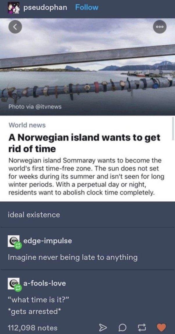 pseudophan Follow Photo via itvnews World news A Norwegian island wants to get rid of time Norwegian island Sommaregy wants to become the worlds first time free zone The sun does not set for weeks during its summer and isnt seen for long winter periods With a perpetual day or night residents want to abolish clock time completely e CETROE T ol D edge impulse Imagine never being late to anything a f